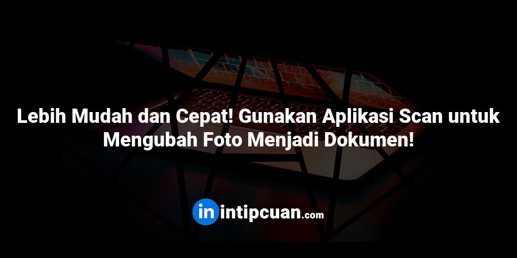 Lebih Mudah dan Cepat! Gunakan Aplikasi Scan untuk Mengubah Foto Menjadi Dokumen!
